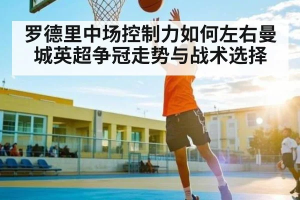 罗德里中场控制力如何左右曼城英超争冠走势与战术选择