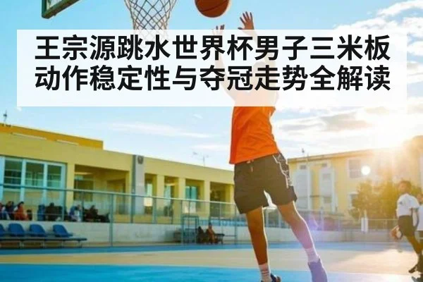 王宗源跳水世界杯男子三米板动作稳定性与夺冠走势全解读